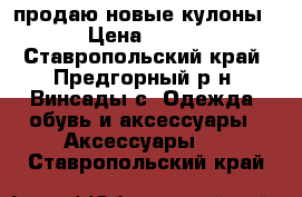 продаю новые кулоны › Цена ­ 150 - Ставропольский край, Предгорный р-н, Винсады с. Одежда, обувь и аксессуары » Аксессуары   . Ставропольский край